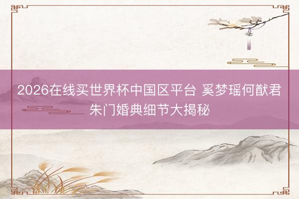 2026在线买世界杯中国区平台 奚梦瑶何猷君朱门婚典细节大揭秘
