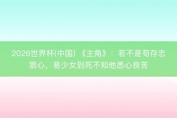 2026世界杯(中国) 《主角》：若不是苟存忠狠心，易少女到死不知他悉心良苦