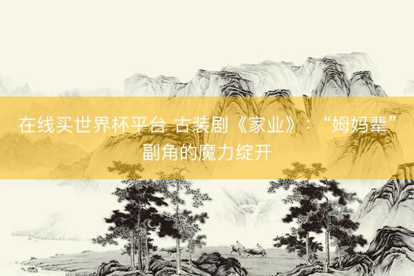 在线买世界杯平台 古装剧《家业》:“姆妈辈”副角的魔力绽开
