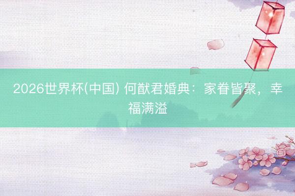 2026世界杯(中国) 何猷君婚典：家眷皆聚，幸福满溢