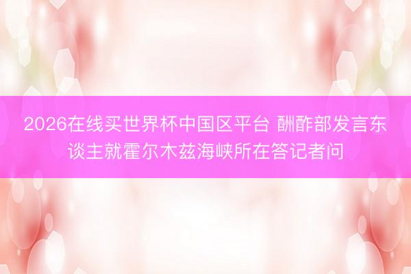 2026在线买世界杯中国区平台 酬酢部发言东谈主就霍尔木兹海峡所在答记者问