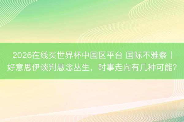 2026在线买世界杯中国区平台 国际不雅察丨好意思伊谈判悬念丛生，时事走向有几种可能？