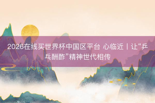 2026在线买世界杯中国区平台 心临近丨让“乒乓酬酢”精神世代相传