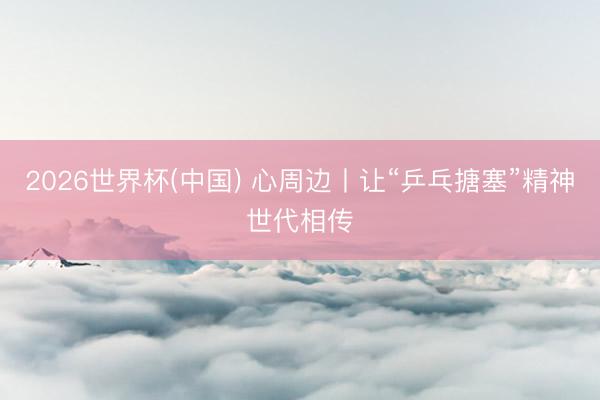 2026世界杯(中国) 心周边丨让“乒乓搪塞”精神世代相传