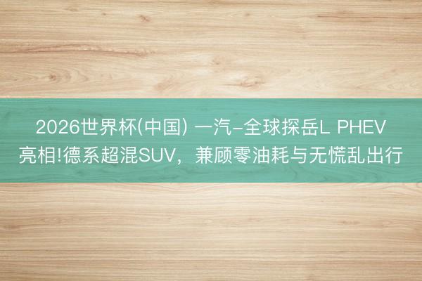 2026世界杯(中国) 一汽-全球探岳L PHEV亮相!德系超混SUV，兼顾零油耗与无慌乱出行