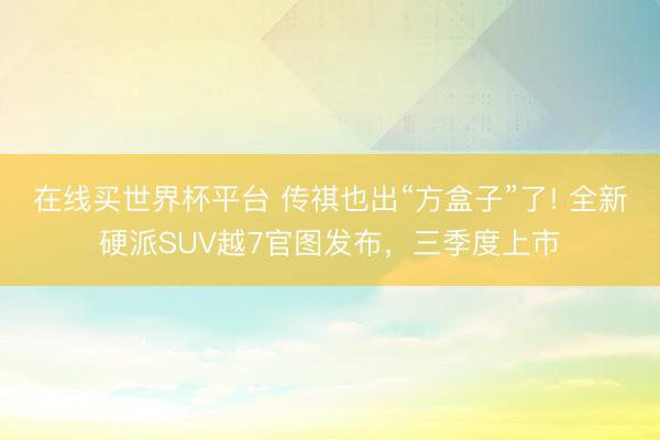 在线买世界杯平台 传祺也出“方盒子”了! 全新硬派SUV越7官图发布，三季度上市