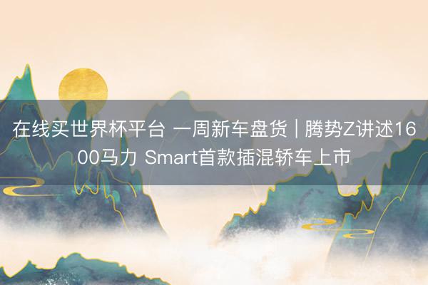在线买世界杯平台 一周新车盘货 | 腾势Z讲述1600马力 Smart首款插混轿车上市