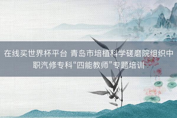 在线买世界杯平台 青岛市培植科学磋磨院组织中职汽修专科“四能教师”专题培训
