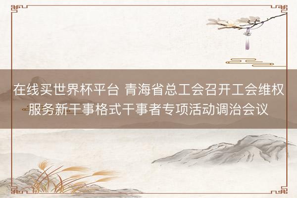 在线买世界杯平台 青海省总工会召开工会维权服务新干事格式干事者专项活动调治会议