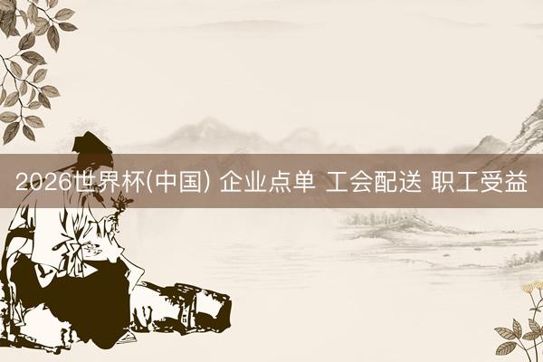 2026世界杯(中国) 企业点单 工会配送 职工受益
