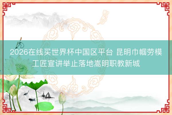 2026在线买世界杯中国区平台 昆明巾帼劳模工匠宣讲举止落地嵩明职教新城