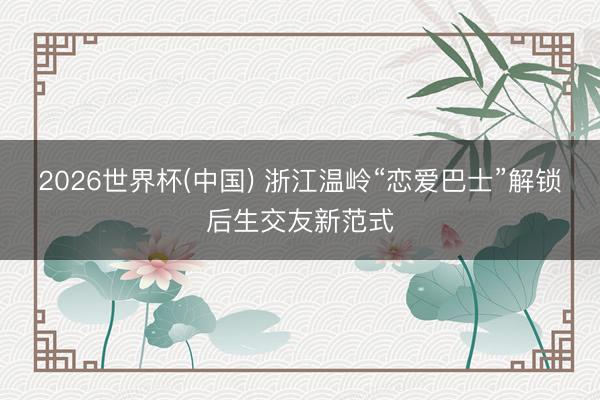 2026世界杯(中国) 浙江温岭“恋爱巴士”解锁后生交友新范式