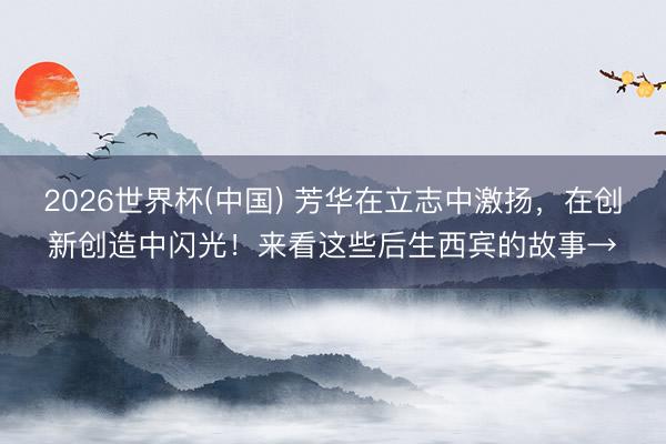 2026世界杯(中国) 芳华在立志中激扬，在创新创造中闪光！来看这些后生西宾的故事→