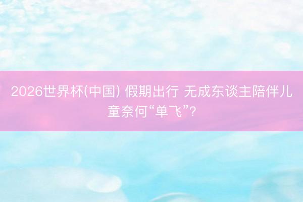 2026世界杯(中国) 假期出行 无成东谈主陪伴儿童奈何“单飞”?