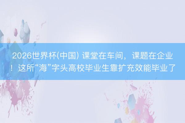 2026世界杯(中国) 课堂在车间，课题在企业！这所“海”字头高校毕业生靠扩充效能毕业了
