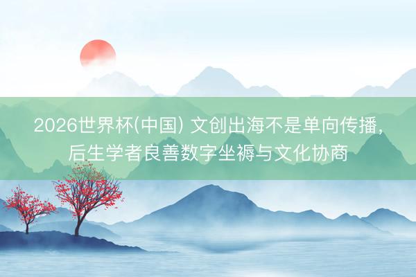 2026世界杯(中国) 文创出海不是单向传播，后生学者良善数字坐褥与文化协商