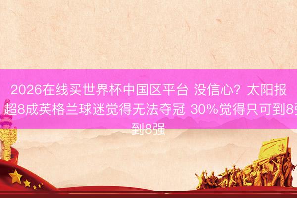 2026在线买世界杯中国区平台 没信心？太阳报：超8成英格兰球迷觉得无法夺冠 30%觉得只可到8强