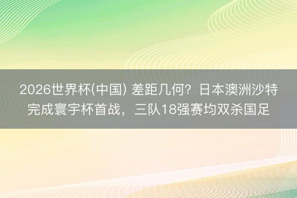 2026世界杯(中国) 差距几何？日本澳洲沙特完成寰宇杯首战，三队18强赛均双杀国足