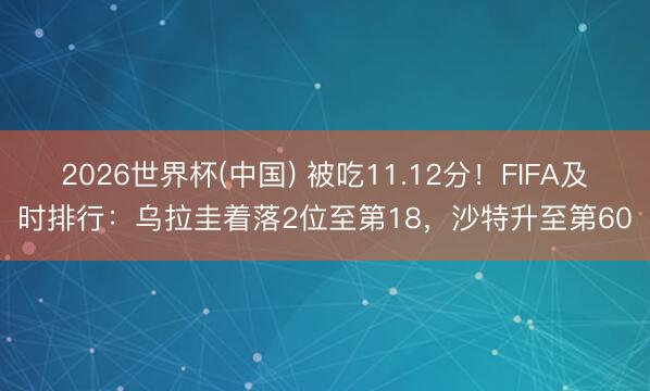 2026世界杯(中国) 被吃11.12分！FIFA及时排行：乌拉圭着落2位至第18，沙特升至第60