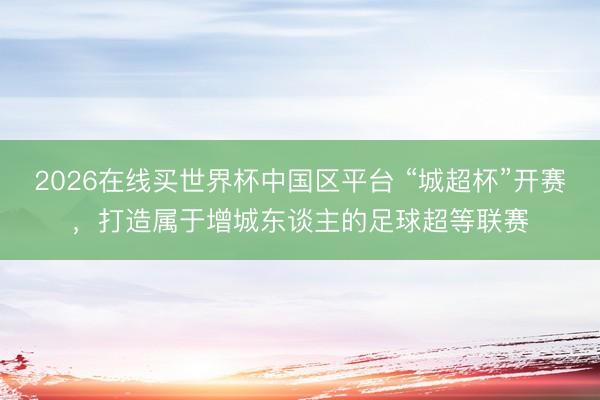 2026在线买世界杯中国区平台 “城超杯”开赛，打造属于增城东谈主的足球超等联赛