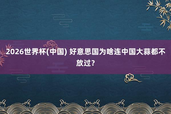 2026世界杯(中国) 好意思国为啥连中国大蒜都不放过？