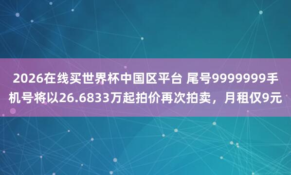 2026在线买世界杯中国区平台 尾号9999999手机号将以26.6833万起拍价再次拍卖，月租仅9元