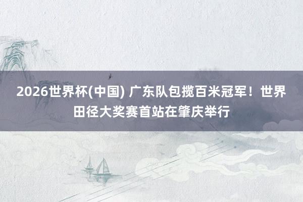 2026世界杯(中国) 广东队包揽百米冠军！世界田径大奖赛首站在肇庆举行
