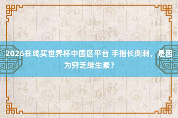 2026在线买世界杯中国区平台 手指长倒刺，是因为穷乏维生素？