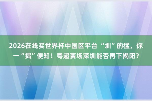 2026在线买世界杯中国区平台 “圳”的猛,你一“揭”便知!粤超赛场深圳能否再下揭阳?
