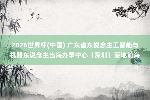 2026世界杯(中国) 广东省东说念主工智能与机器东说念主出海办事中心（深圳）落地前海