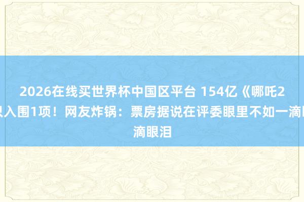 2026在线买世界杯中国区平台 154亿《哪吒2》只入围1项！网友炸锅：票房据说在评委眼里不如一滴眼泪