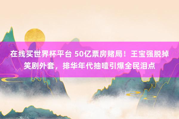 在线买世界杯平台 50亿票房赌局！王宝强脱掉笑剧外套，排华年代抽噎引爆全民泪点
