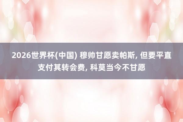 2026世界杯(中国) 穆帅甘愿卖帕斯， 但要平直支付其转会费， 科莫当今不甘愿