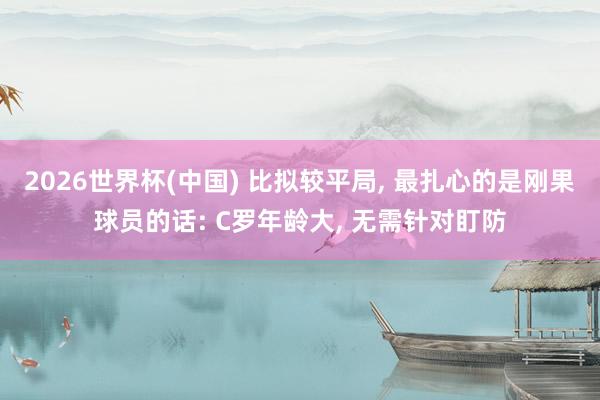 2026世界杯(中国) 比拟较平局， 最扎心的是刚果球员的话: C罗年龄大， 无需针对盯防