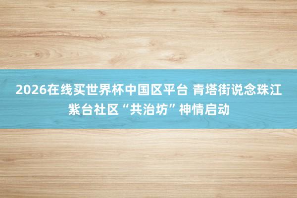 2026在线买世界杯中国区平台 青塔街说念珠江紫台社区“共治坊”神情启动