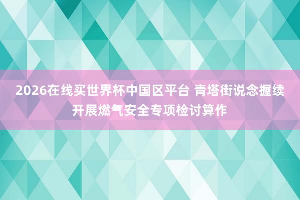 2026在线买世界杯中国区平台 青塔街说念握续开展燃气安全专项检讨算作
