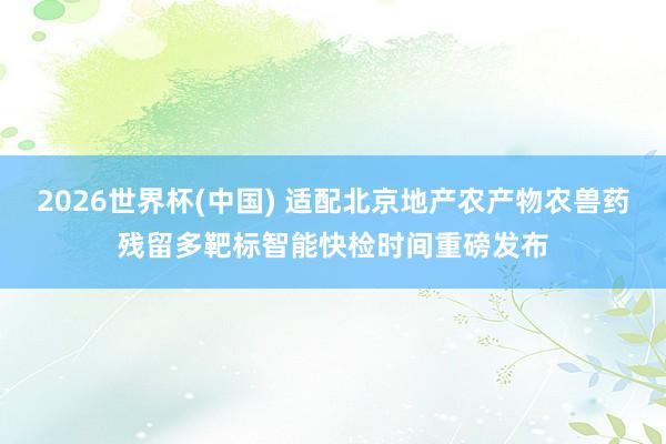 2026世界杯(中国) 适配北京地产农产物农兽药残留多靶标智能快检时间重磅发布