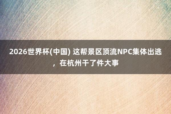2026世界杯(中国) 这帮景区顶流NPC集体出逃，在杭州干了件大事