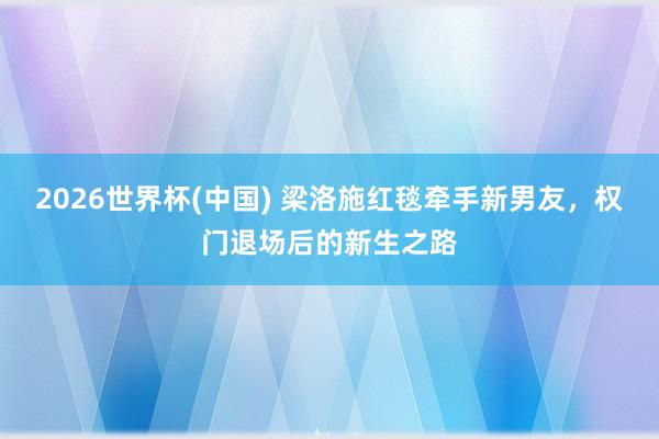 2026世界杯(中国) 梁洛施红毯牵手新男友,权门退场后的新生之路