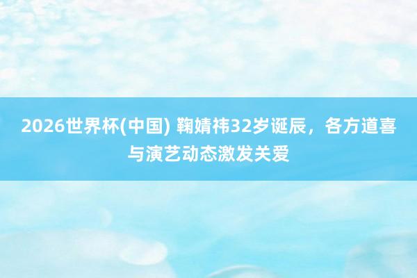 2026世界杯(中国) 鞠婧祎32岁诞辰,各方道喜与演艺动态激发关爱