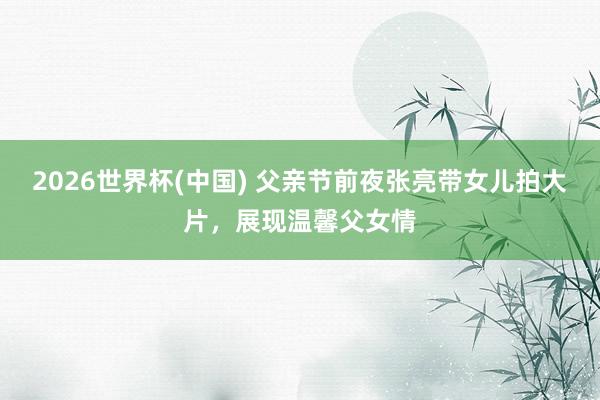 2026世界杯(中国) 父亲节前夜张亮带女儿拍大片,展现温馨父女情