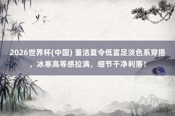2026世界杯(中国) 董洁夏令低富足淡色系穿搭，冰寒高等感拉满，细节干净利落！